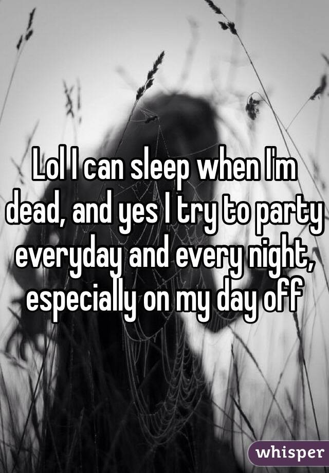 Lol I can sleep when I'm dead, and yes I try to party everyday and every night, especially on my day off