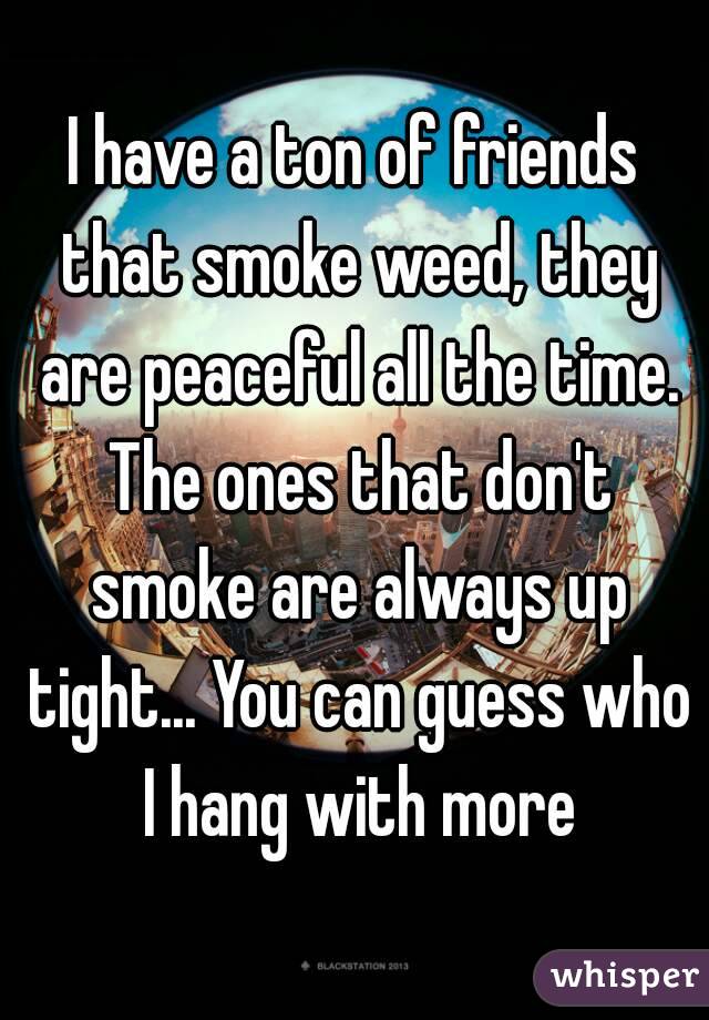I have a ton of friends that smoke weed, they are peaceful all the time. The ones that don't smoke are always up tight... You can guess who I hang with more