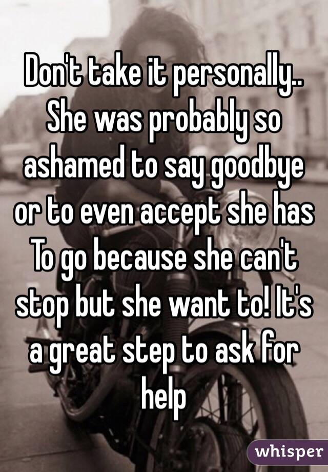 Don't take it personally.. She was probably so ashamed to say goodbye or to even accept she has To go because she can't stop but she want to! It's a great step to ask for help 
