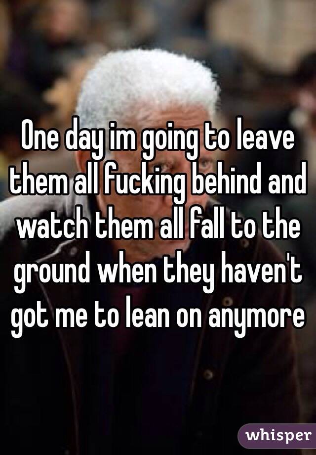 One day im going to leave them all fucking behind and watch them all fall to the ground when they haven't got me to lean on anymore 