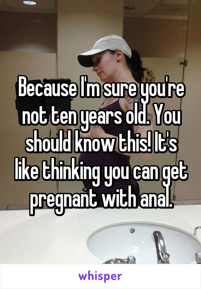 Because I'm sure you're not ten years old. You should know this! It's like thinking you can get pregnant with anal.