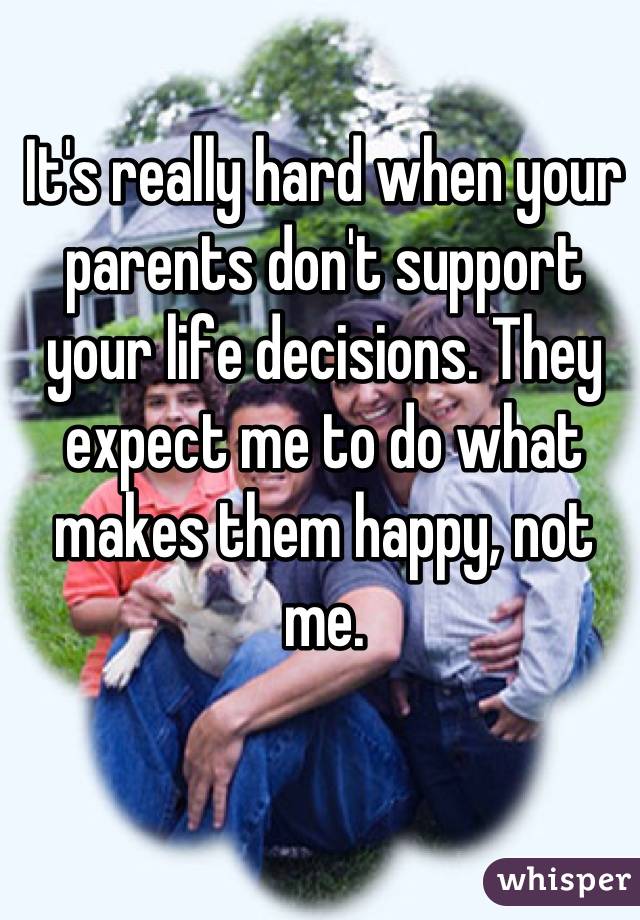 It's really hard when your parents don't support your life decisions. They expect me to do what makes them happy, not me.