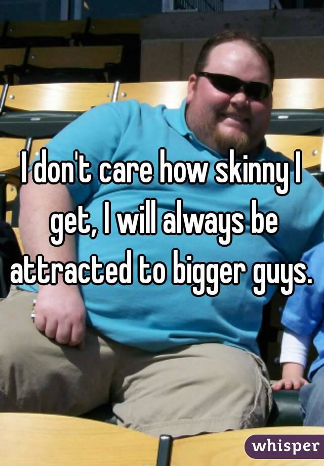 I don't care how skinny I get, I will always be attracted to bigger guys. 