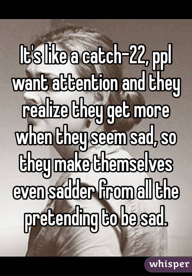 It's like a catch-22, ppl want attention and they realize they get more when they seem sad, so they make themselves even sadder from all the pretending to be sad.