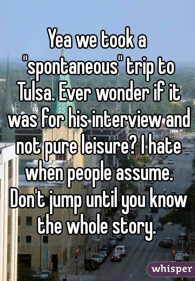 Yea we took a "spontaneous" trip to Tulsa. Ever wonder if it was for his interview and not pure leisure? I hate when people assume. Don't jump until you know the whole story. 