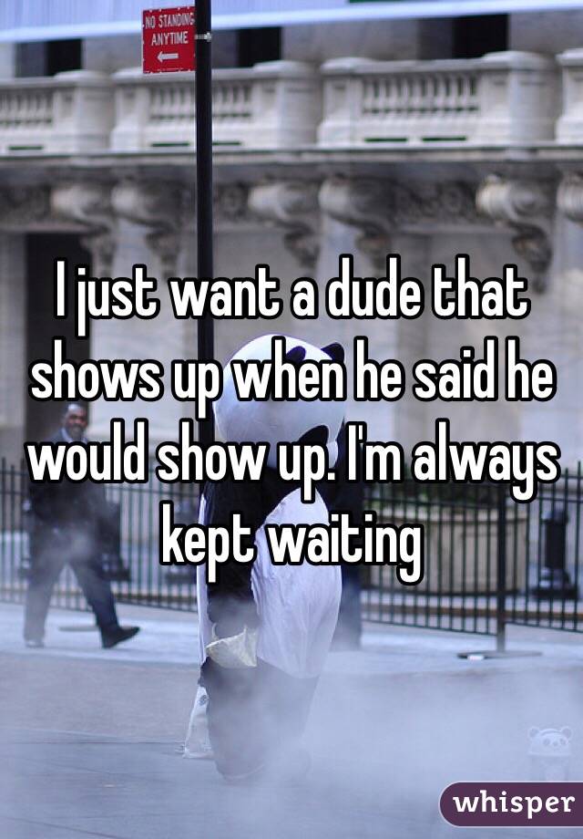 I just want a dude that shows up when he said he would show up. I'm always kept waiting 