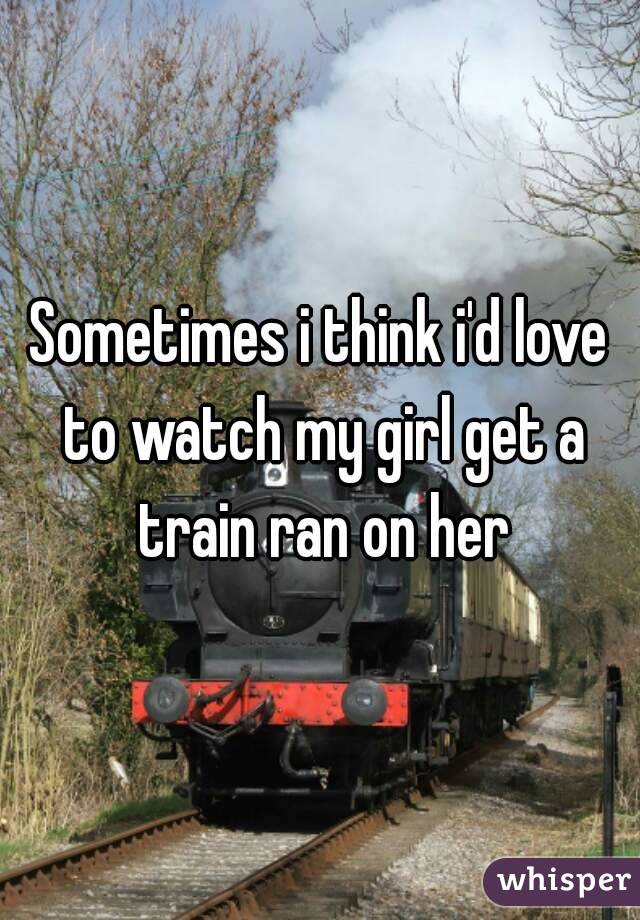 Sometimes i think i'd love to watch my girl get a train ran on her