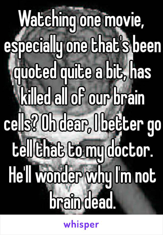 Watching one movie, especially one that's been quoted quite a bit, has killed all of our brain cells? Oh dear, I better go tell that to my doctor. He'll wonder why I'm not brain dead.