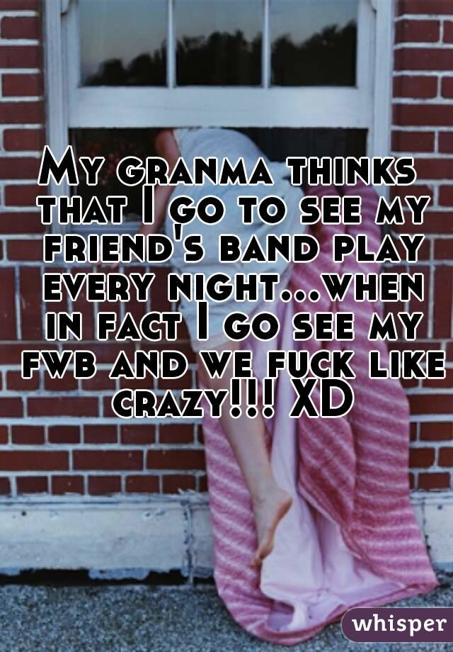 My granma thinks that I go to see my friend's band play every night...when in fact I go see my fwb and we fuck like crazy!!! XD