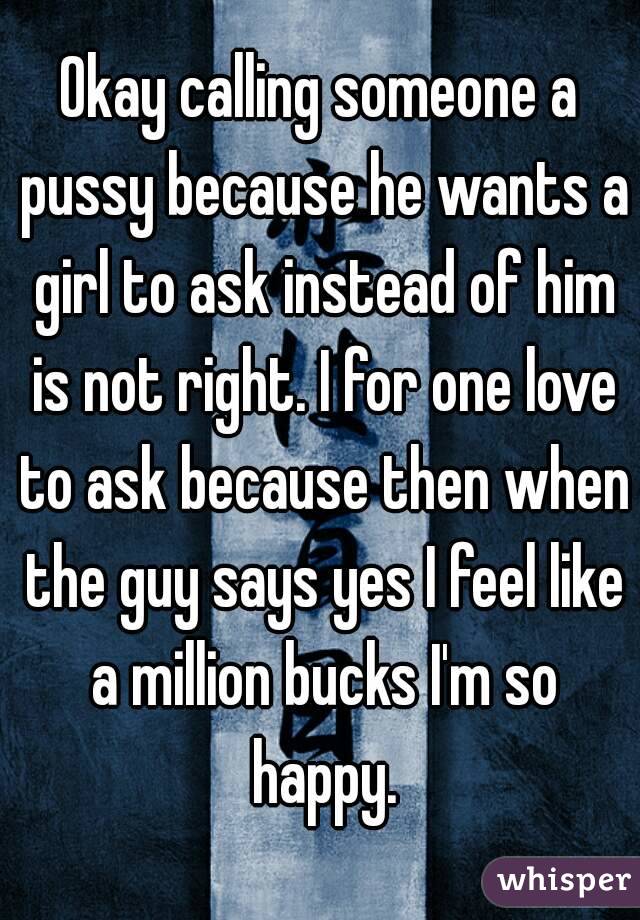 Okay calling someone a pussy because he wants a girl to ask instead of him is not right. I for one love to ask because then when the guy says yes I feel like a million bucks I'm so happy.