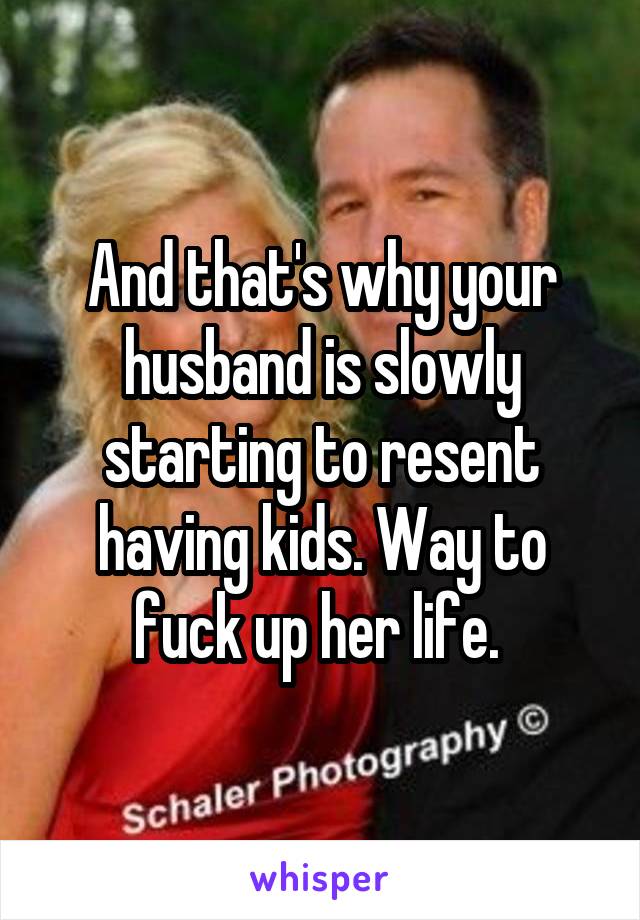 And that's why your husband is slowly starting to resent having kids. Way to fuck up her life. 