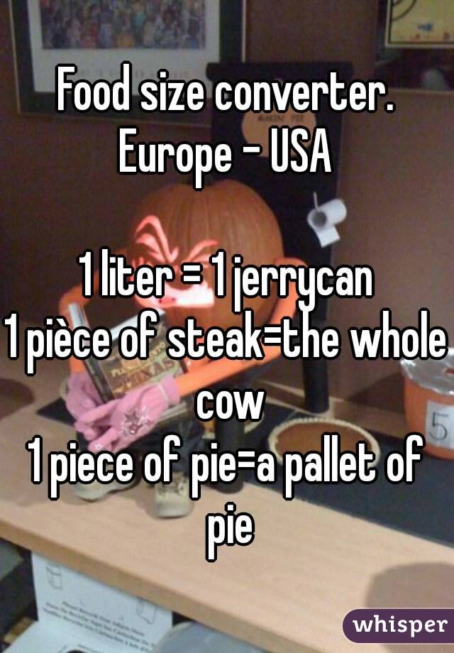 Food size converter.
Europe - USA

1 liter = 1 jerrycan
1 pièce of steak=the whole cow
1 piece of pie=a pallet of pie
