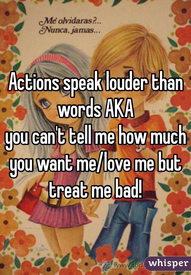 Actions speak louder than words AKA 
you can't tell me how much you want me/love me but treat me bad! 