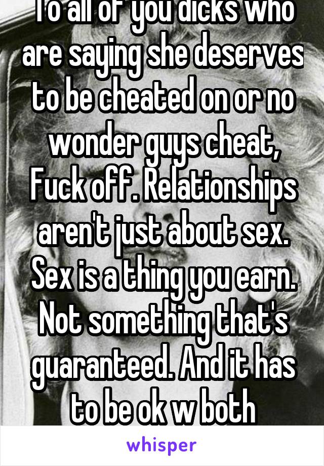 To all of you dicks who are saying she deserves to be cheated on or no wonder guys cheat, Fuck off. Relationships aren't just about sex. Sex is a thing you earn. Not something that's guaranteed. And it has to be ok w both partners