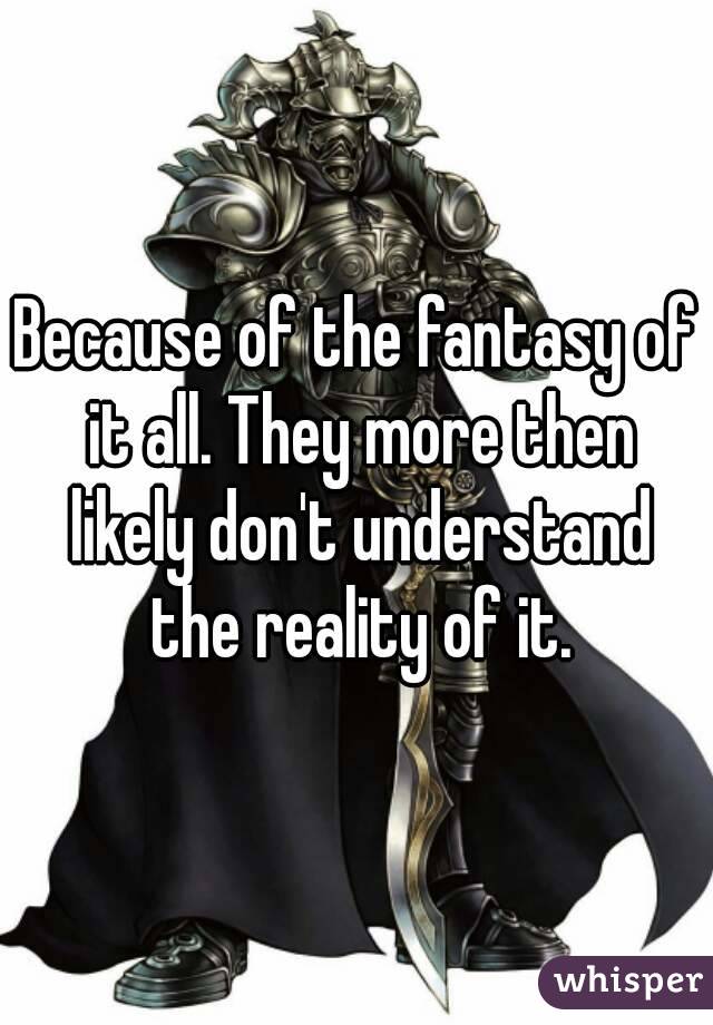 Because of the fantasy of it all. They more then likely don't understand the reality of it.