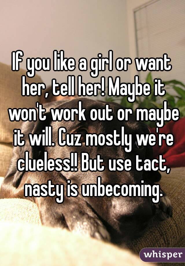 If you like a girl or want her, tell her! Maybe it won't work out or maybe it will. Cuz mostly we're clueless!! But use tact, nasty is unbecoming.