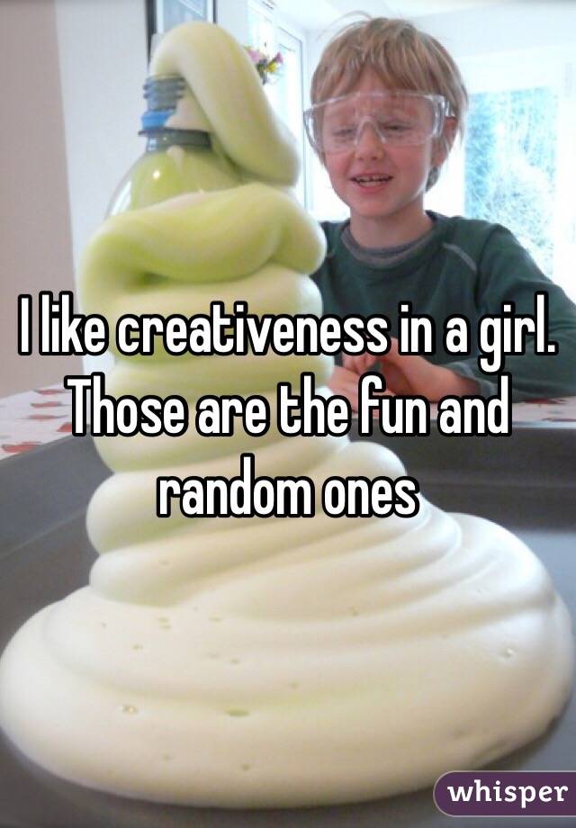 I like creativeness in a girl. Those are the fun and random ones 