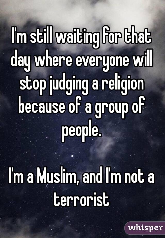 I'm still waiting for that day where everyone will stop judging a religion because of a group of people. 

I'm a Muslim, and I'm not a terrorist 