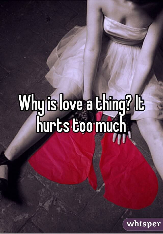 Why is love a thing? It hurts too much 