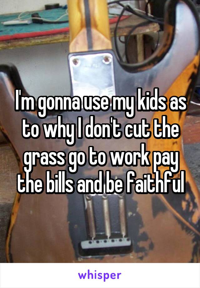 I'm gonna use my kids as to why I don't cut the grass go to work pay the bills and be faithful