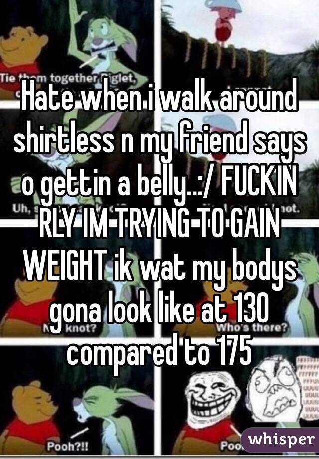 Hate when i walk around shirtless n my friend says o gettin a belly..:/ FUCKIN RLY IM TRYING TO GAIN WEIGHT ik wat my bodys gona look like at 130 compared to 175