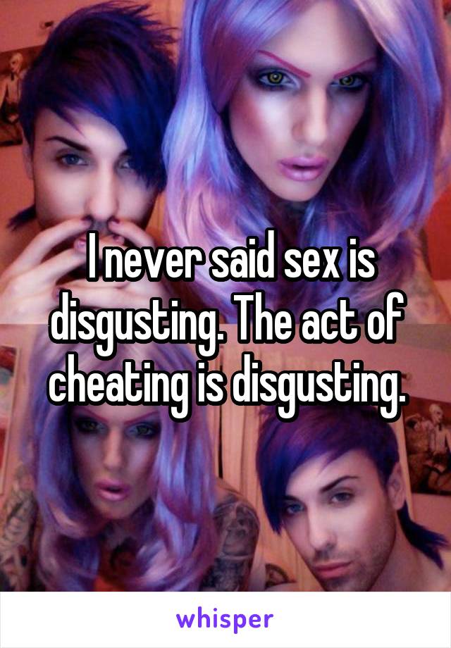  I never said sex is disgusting. The act of cheating is disgusting.