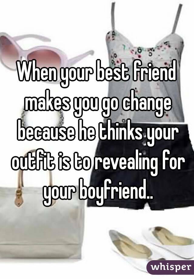 When your best friend makes you go change because he thinks your outfit is to revealing for your boyfriend..