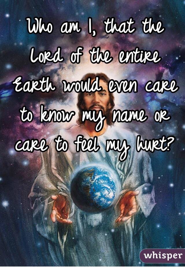 Who am I, that the Lord of the entire Earth would even care to know my name or care to feel my hurt?