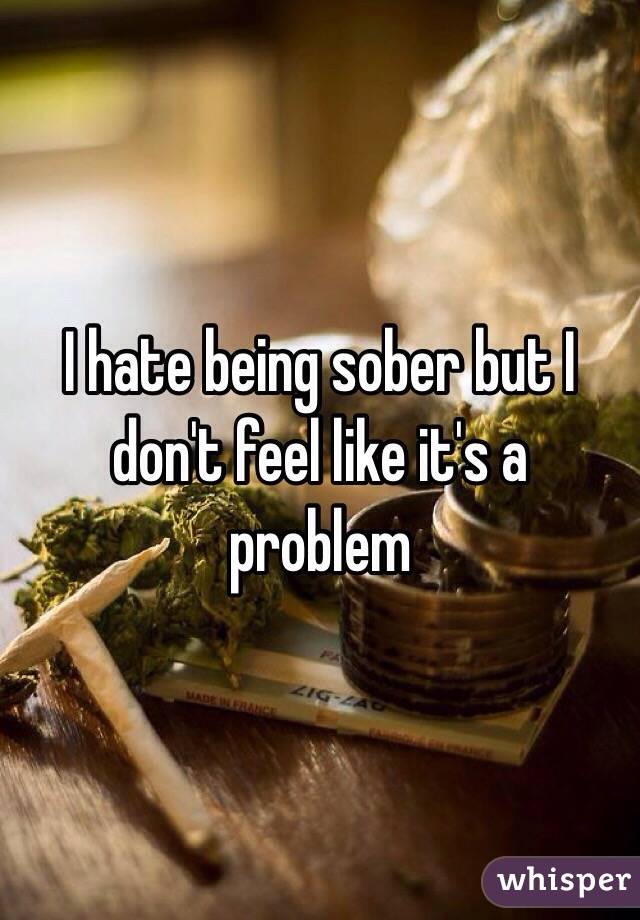 I hate being sober but I don't feel like it's a problem