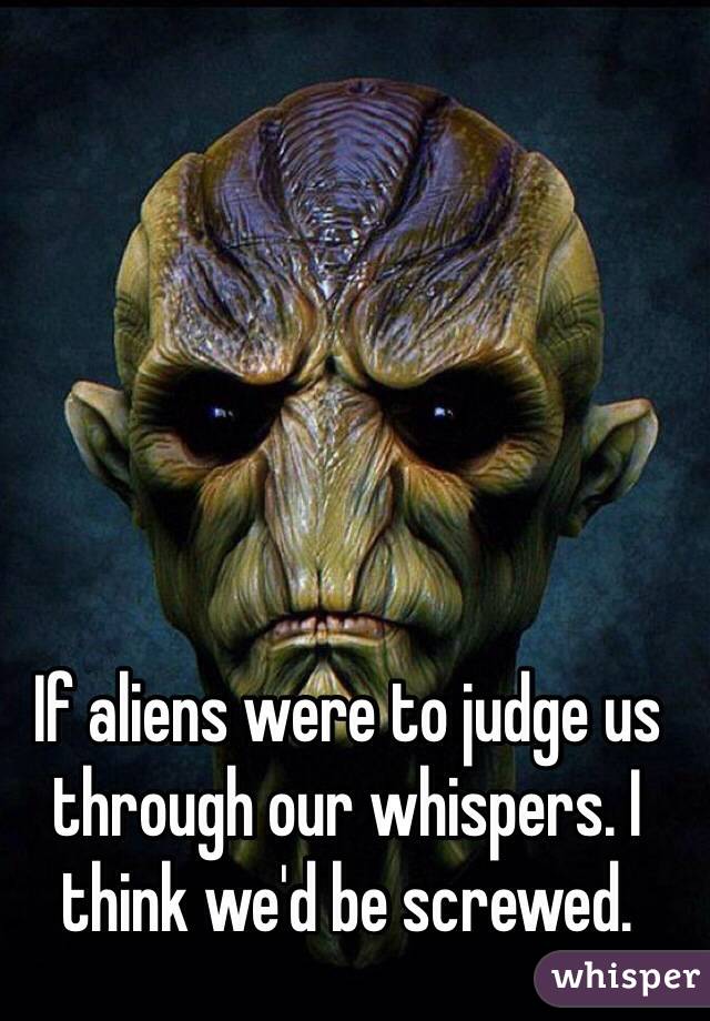 If aliens were to judge us through our whispers. I think we'd be screwed. 