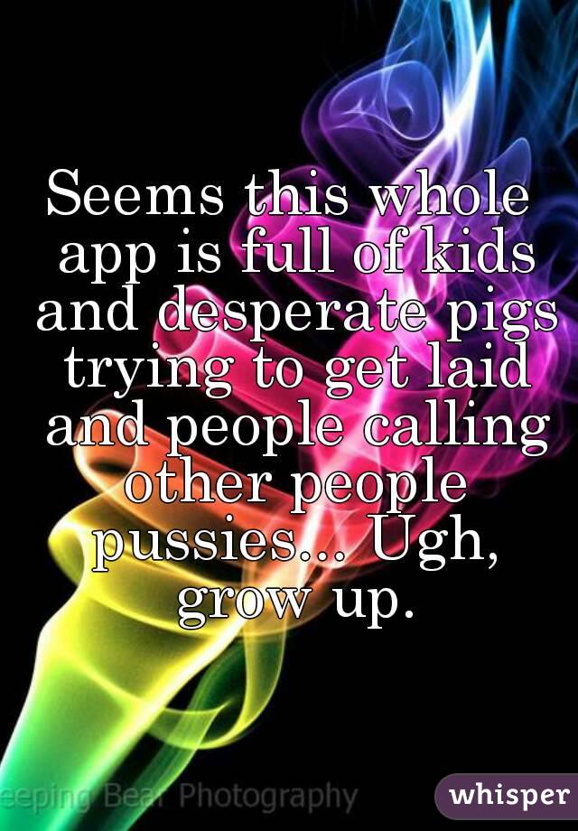 Seems this whole app is full of kids and desperate pigs trying to get laid and people calling other people pussies... Ugh, grow up.