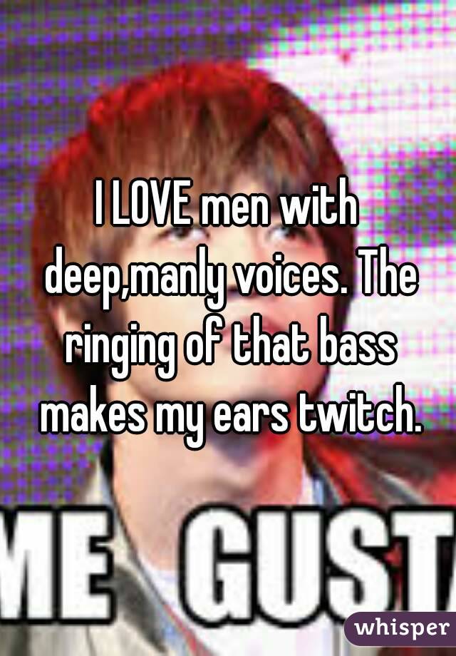 I LOVE men with deep,manly voices. The ringing of that bass makes my ears twitch.