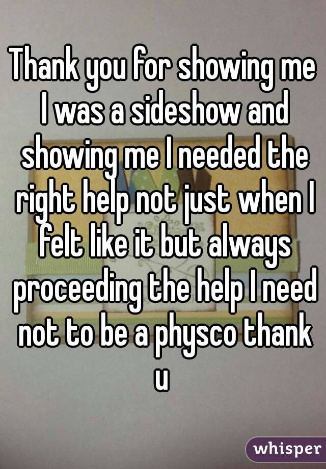 Thank you for showing me I was a sideshow and showing me I needed the right help not just when I felt like it but always proceeding the help I need not to be a physco thank u 