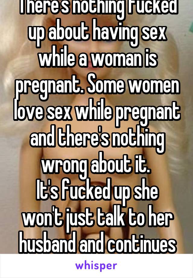 There's nothing fucked up about having sex while a woman is pregnant. Some women love sex while pregnant and there's nothing wrong about it. 
It's fucked up she won't just talk to her husband and continues to use her excuse  