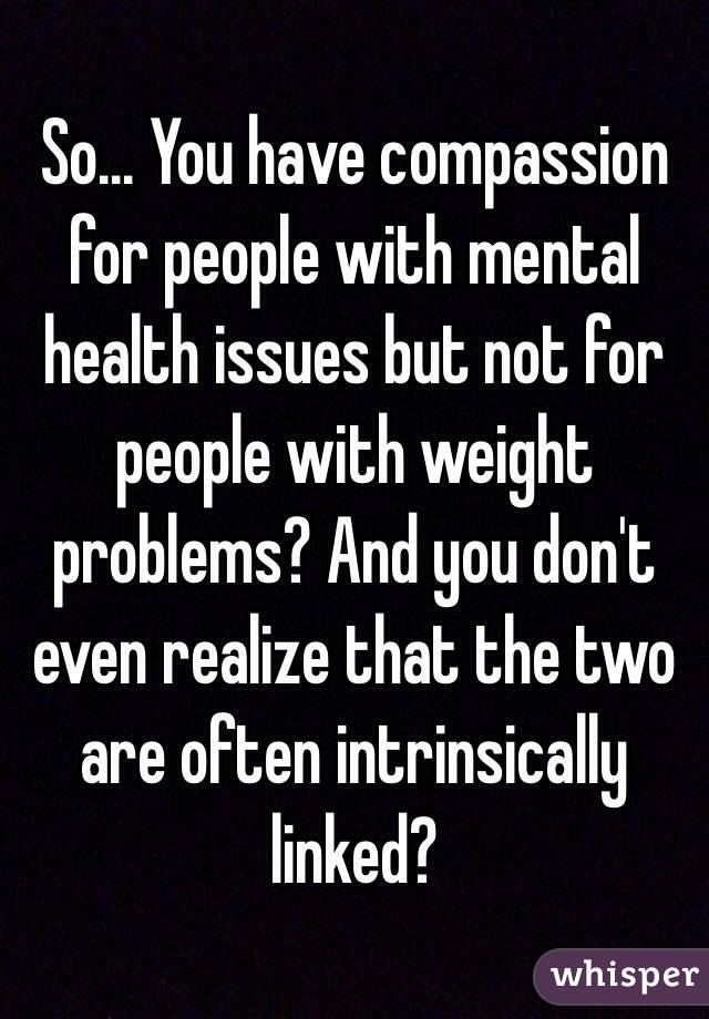 So… You have compassion for people with mental health issues but not for people with weight problems? And you don't even realize that the two are often intrinsically linked?