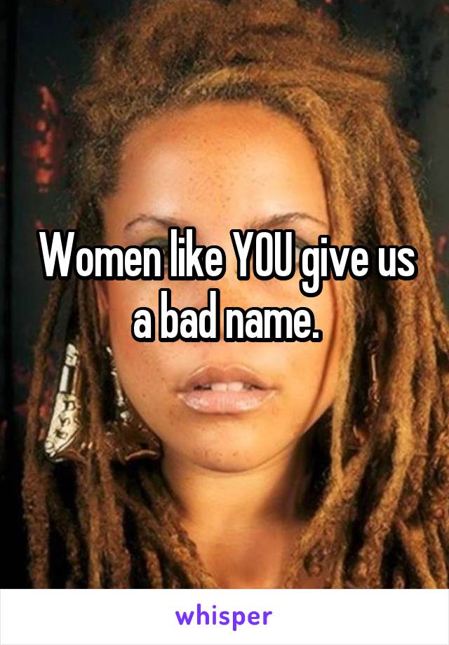 Women like YOU give us a bad name.
