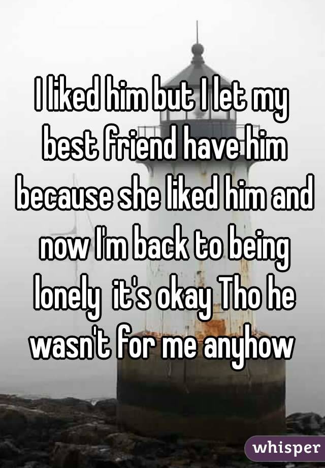 I liked him but I let my best friend have him because she liked him and now I'm back to being lonely  it's okay Tho he wasn't for me anyhow 