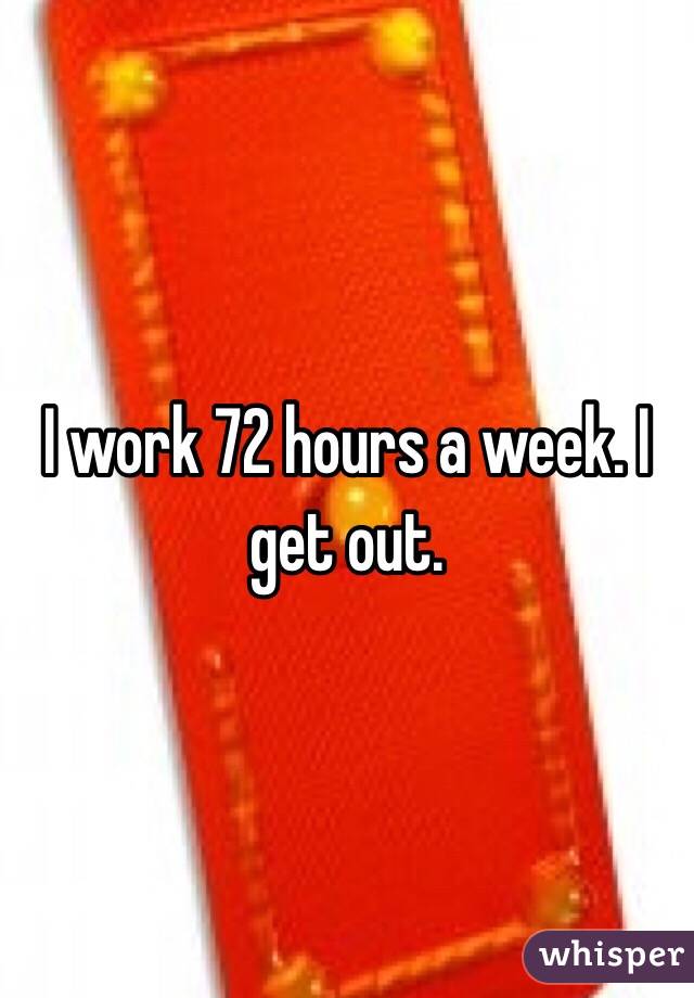 I work 72 hours a week. I get out. 