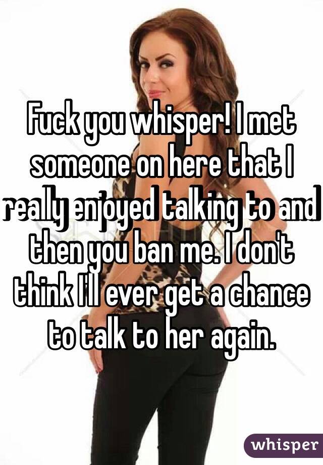 Fuck you whisper! I met someone on here that I really enjoyed talking to and then you ban me. I don't think I'll ever get a chance to talk to her again. 
