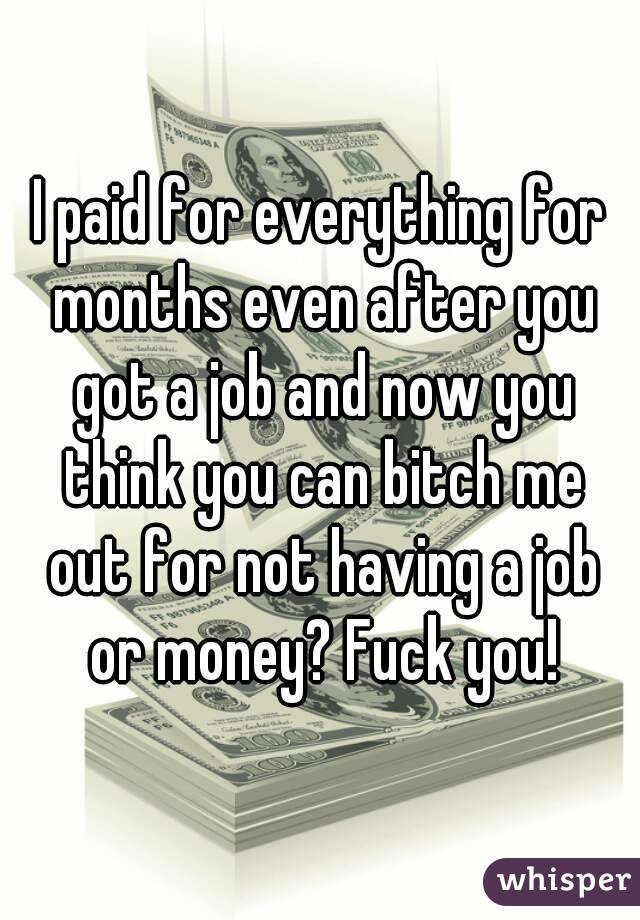 I paid for everything for months even after you got a job and now you think you can bitch me out for not having a job or money? Fuck you!