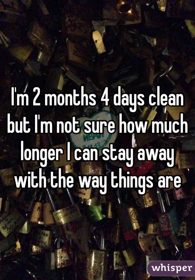 I'm 2 months 4 days clean but I'm not sure how much longer I can stay away with the way things are