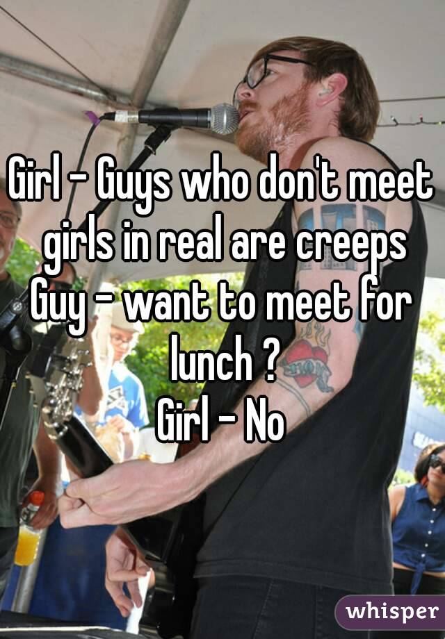 Girl - Guys who don't meet girls in real are creeps
Guy - want to meet for lunch ?
Girl - No