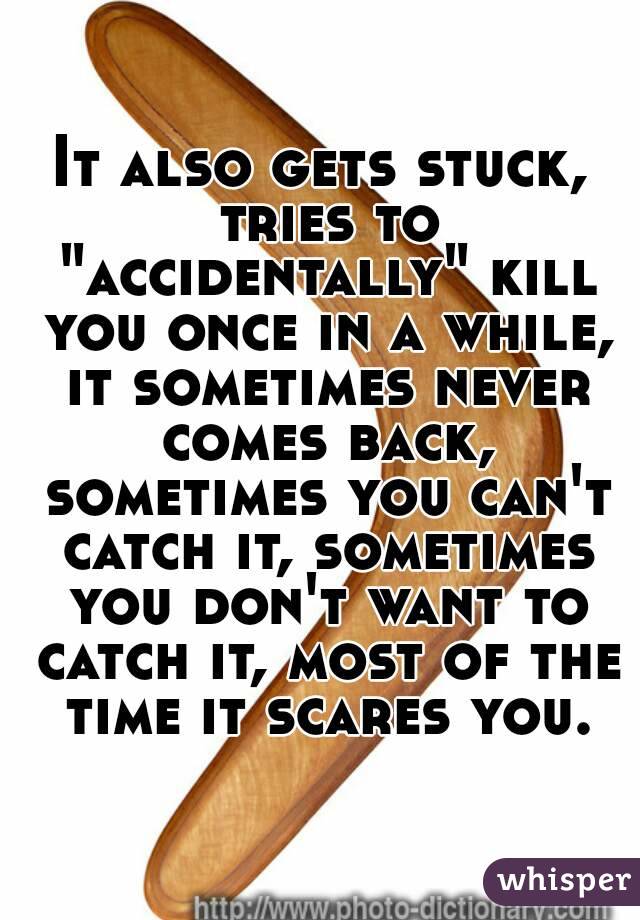 It also gets stuck, tries to "accidentally" kill you once in a while, it sometimes never comes back, sometimes you can't catch it, sometimes you don't want to catch it, most of the time it scares you.