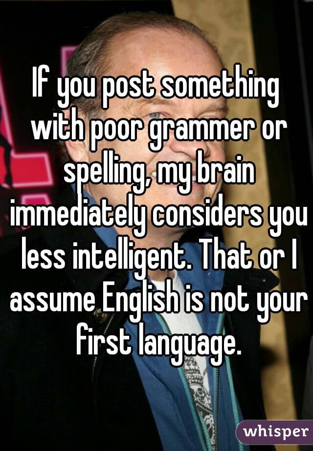If you post something with poor grammer or spelling, my brain immediately considers you less intelligent. That or I assume English is not your first language.