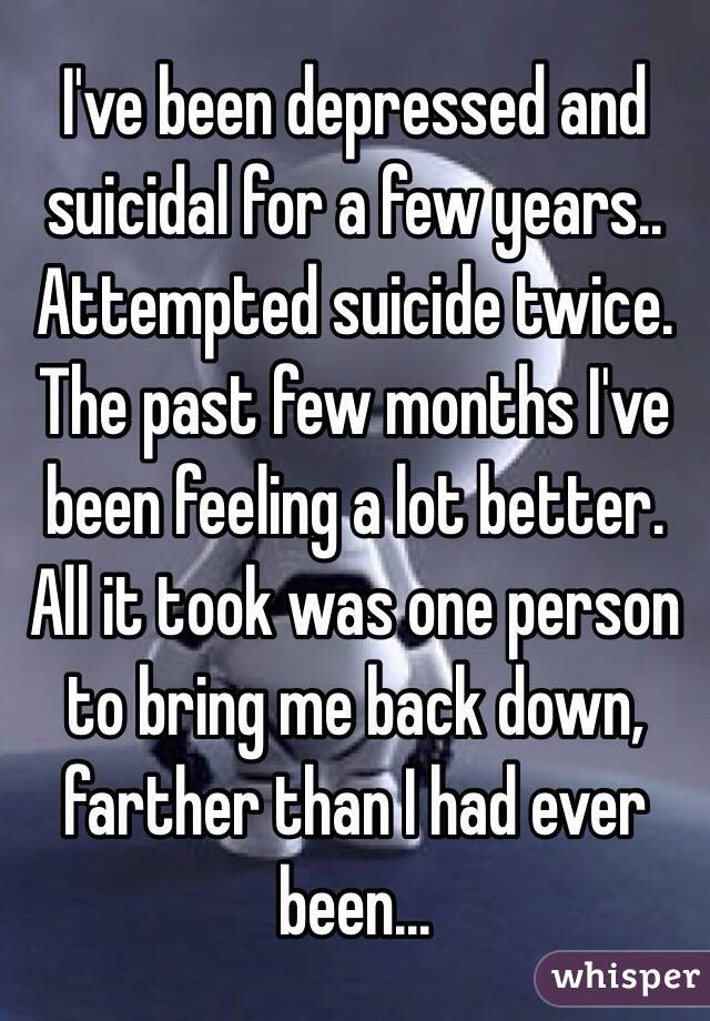 I've been depressed and suicidal for a few years.. Attempted suicide twice. The past few months I've been feeling a lot better. All it took was one person to bring me back down, farther than I had ever been...
