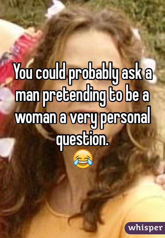 You could probably ask a man pretending to be a woman a very personal question. 
😂