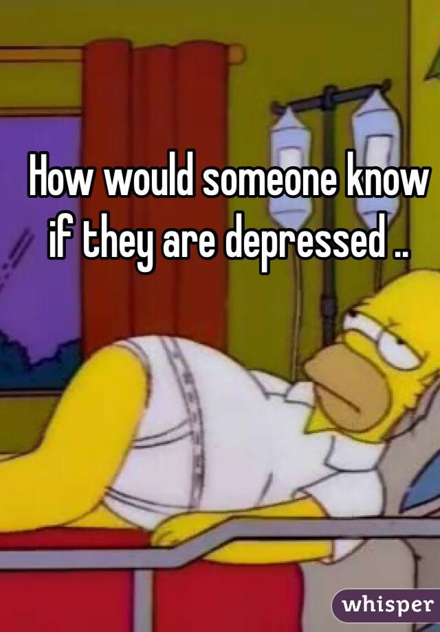 How would someone know if they are depressed .. 