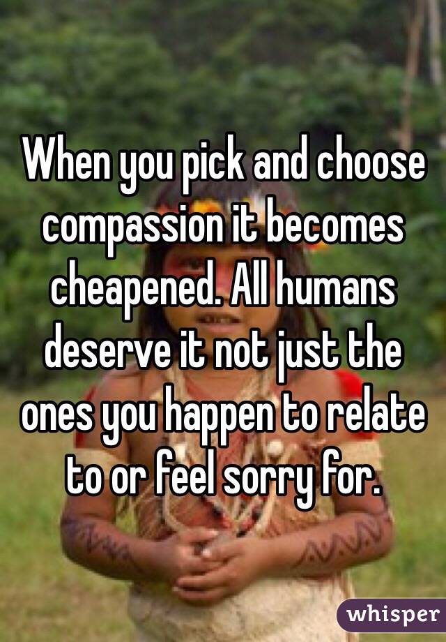 When you pick and choose compassion it becomes cheapened. All humans deserve it not just the ones you happen to relate to or feel sorry for. 