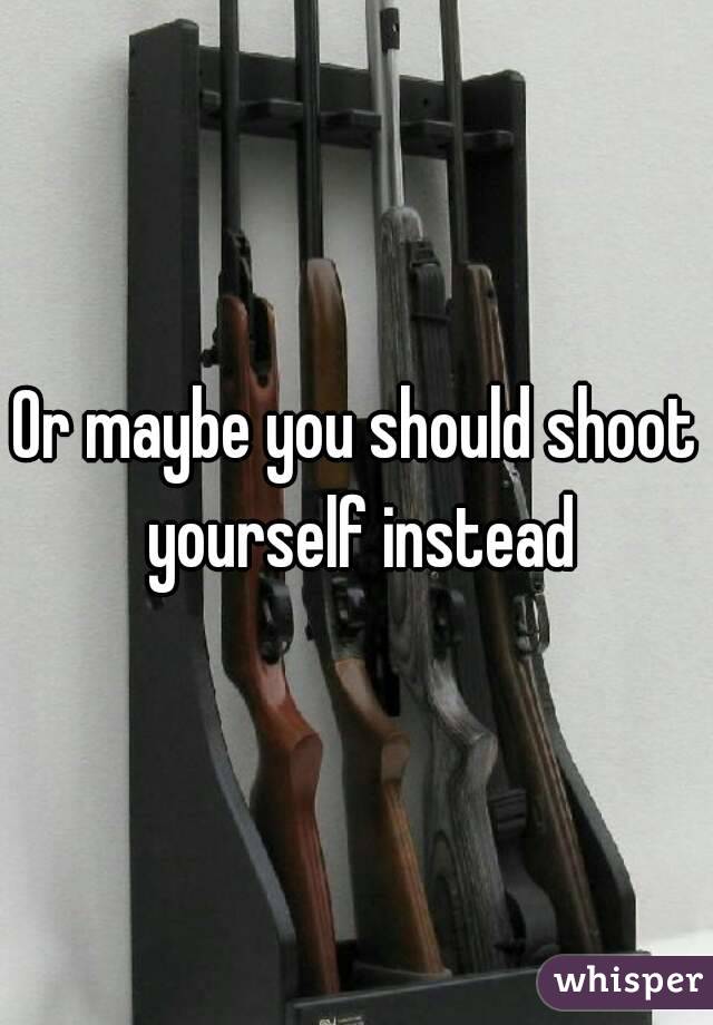 Or maybe you should shoot yourself instead