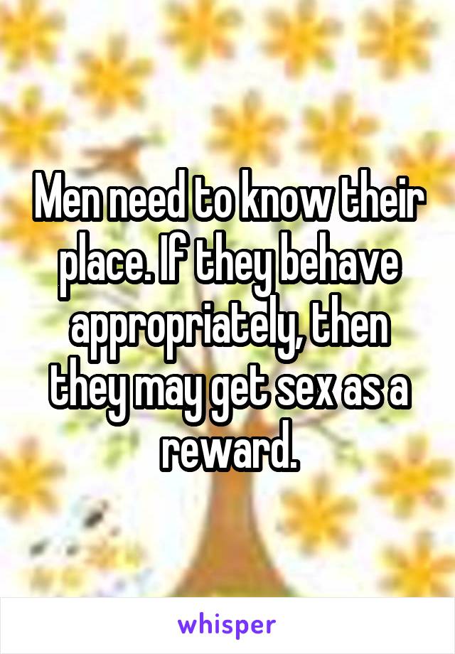 Men need to know their place. If they behave appropriately, then they may get sex as a reward.